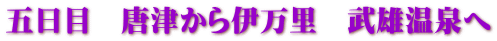 五日目　唐津から伊万里　武雄温泉へ